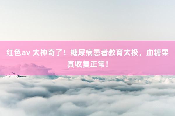 红色av 太神奇了!糖尿病患者教育太极,血糖果真收复正常!
