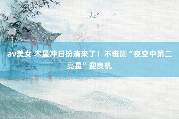 av美女 木星冲日扮演来了!不雅测“夜空中第二亮星”迎良机