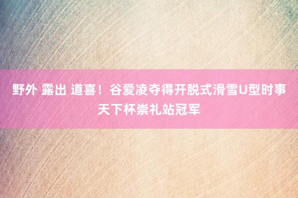 野外 露出 道喜!谷爱凌夺得开脱式滑雪U型时事天下杯崇礼站冠军