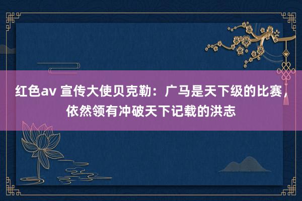 红色av 宣传大使贝克勒:广马是天下级的比赛,依然领有冲破天下记载的洪志