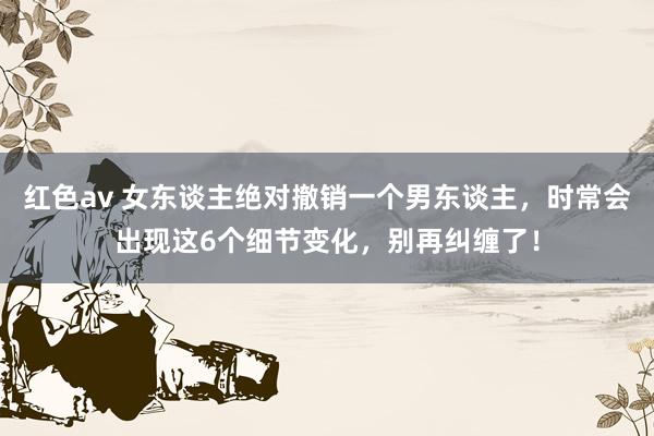 红色av 女东谈主绝对撤销一个男东谈主,时常会出现这6个细节变化,别再纠缠了!