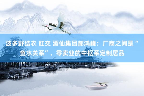 波多野结衣 肛交 酒仙集团郝鸿峰:厂商之间是“鱼水关系”,零卖业的中枢系定制居品