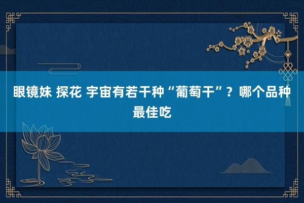 眼镜妹 探花 宇宙有若干种“葡萄干”?哪个品种最佳吃