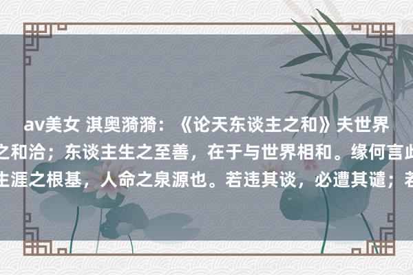 av美女 淇奥漪漪:《论天东谈主之和》夫世界之大好意思,在乎当然之和洽;东谈主生之至善,在于与世界相和。缘何言此?盖当然者,乃吾等生涯之根基,人命之泉源也。若违其谈,必遭其谴;若顺其理,则受其泽。故东