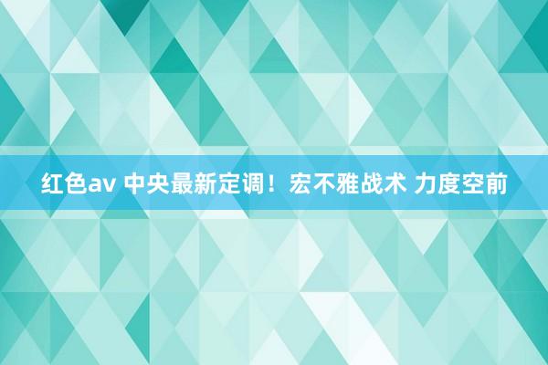 红色av 中央最新定调!宏不雅战术 力度空前