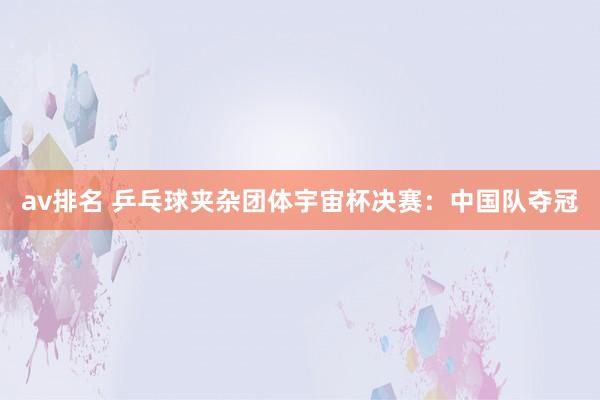 av排名 乒乓球夹杂团体宇宙杯决赛:中国队夺冠