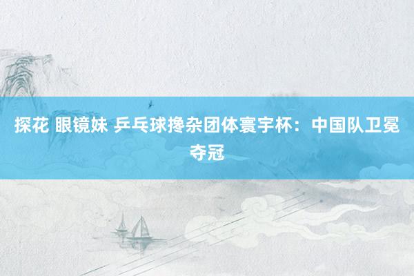 探花 眼镜妹 乒乓球搀杂团体寰宇杯:中国队卫冕夺冠