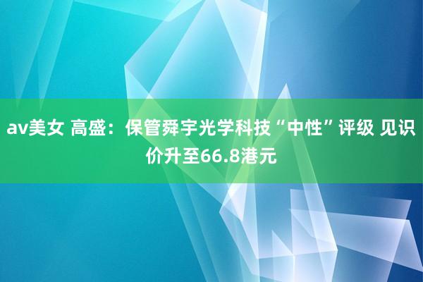 av美女 高盛:保管舜宇光学科技“中性”评级 见识价升至66.8港元