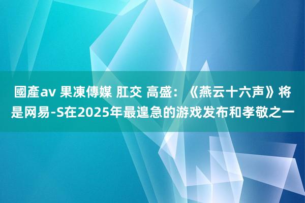 國產av 果凍傳媒 肛交 高盛:《燕云十六声》将是网易-S在2025年最遑急的游戏发布和孝敬之一