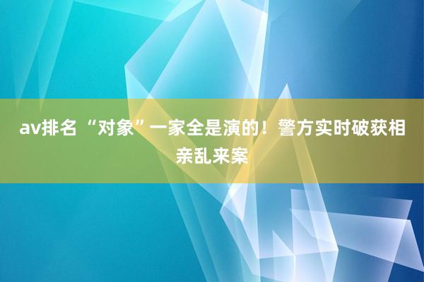 av排名 “对象”一家全是演的!警方实时破获相亲乱来案