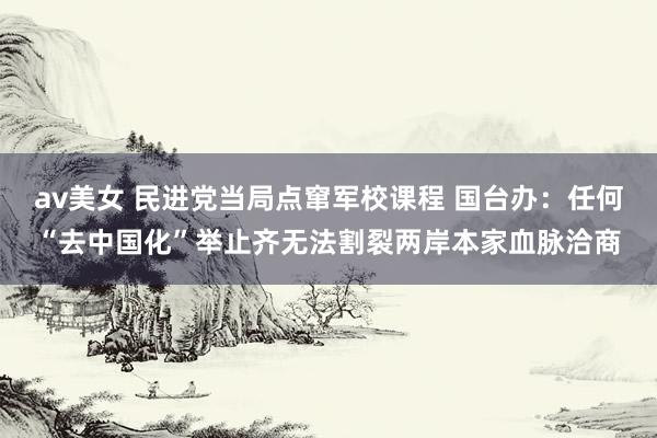 av美女 民进党当局点窜军校课程 国台办:任何“去中国化”举止齐无法割裂两岸本家血脉洽商