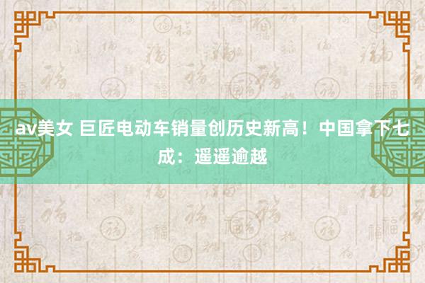 av美女 巨匠电动车销量创历史新高!中国拿下七成:遥遥逾越