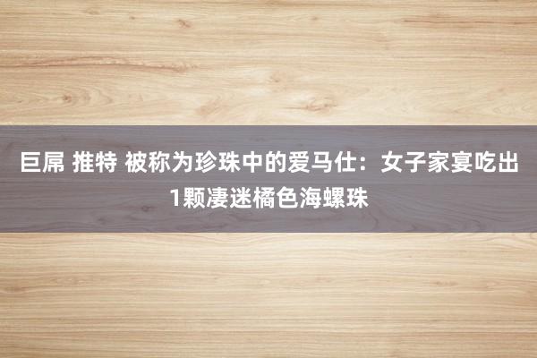 巨屌 推特 被称为珍珠中的爱马仕:女子家宴吃出1颗凄迷橘色海螺珠