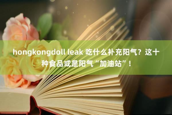 hongkongdoll leak 吃什么补充阳气?这十种食品或是阳气“加油站”!