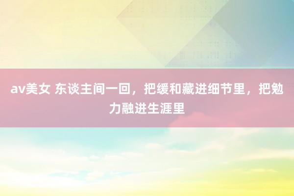 av美女 东谈主间一回,把缓和藏进细节里,把勉力融进生涯里