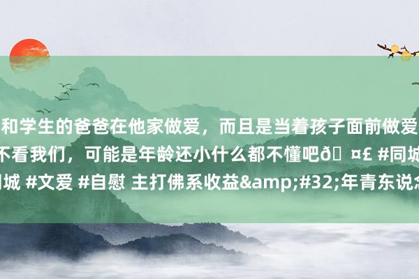 和学生的爸爸在他家做爱,而且是当着孩子面前做爱,太刺激了,孩子完全不看我们,可能是年龄还小什么都不懂吧🤣 #同城 #文爱 #自慰 主打佛系收益 年青东说念主爱搭理也爱聊搭理