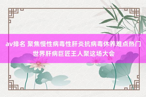 av排名 聚焦慢性病毒性肝炎抗病毒休养难点热门 世界肝病巨匠王人聚这场大会
