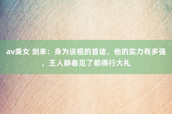 av美女 剑来:身为谈祖的首徒,他的实力有多强,王人静春见了都得行大礼