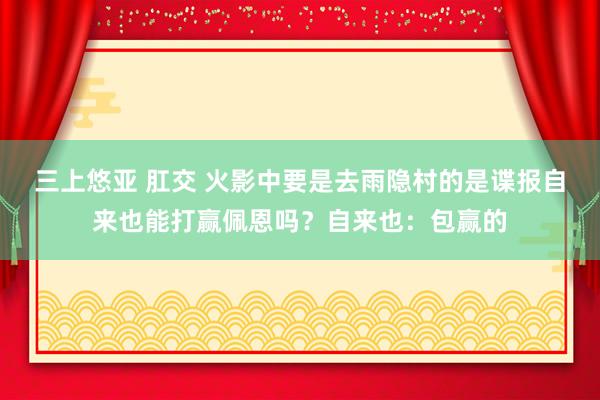 三上悠亚 肛交 火影中要是去雨隐村的是谍报自来也能打赢佩恩吗?自来也:包赢的