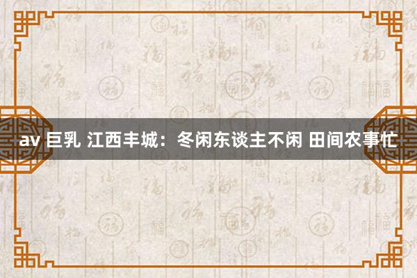 av 巨乳 江西丰城:冬闲东谈主不闲 田间农事忙