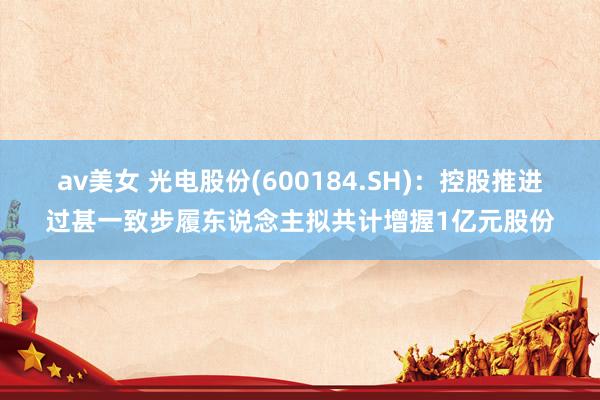 av美女 光电股份(600184.SH):控股推进过甚一致步履东说念主拟共计增握1亿元股份