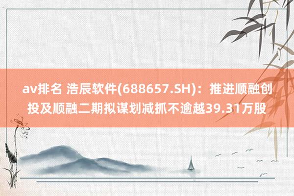 av排名 浩辰软件(688657.SH):推进顺融创投及顺融二期拟谋划减抓不逾越39.31万股