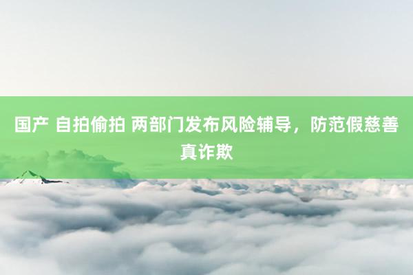 国产 自拍偷拍 两部门发布风险辅导,防范假慈善真诈欺