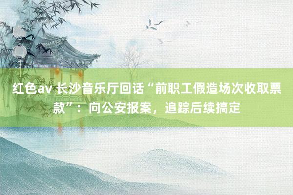 红色av 长沙音乐厅回话“前职工假造场次收取票款”:向公安报案,追踪后续搞定