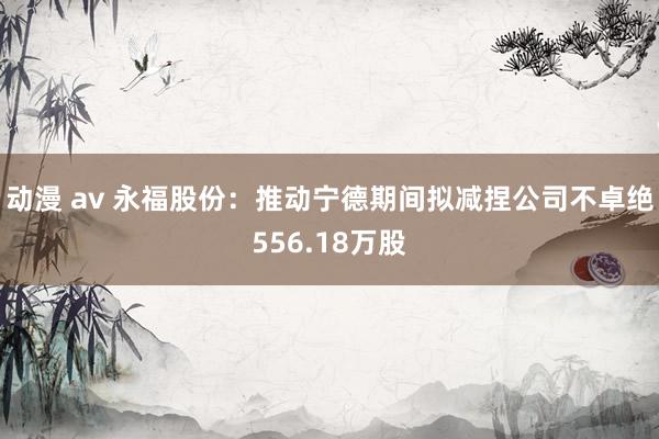 动漫 av 永福股份:推动宁德期间拟减捏公司不卓绝556.18万股
