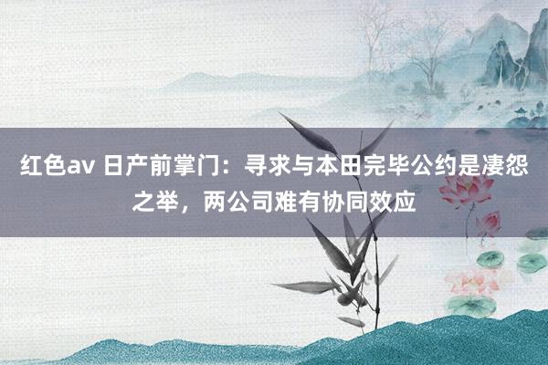 红色av 日产前掌门:寻求与本田完毕公约是凄怨之举,两公司难有协同效应