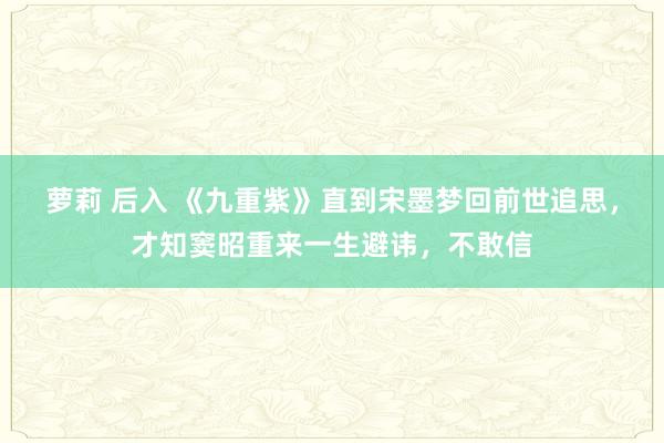 萝莉 后入 《九重紫》直到宋墨梦回前世追思,才知窦昭重来一生避讳,不敢信