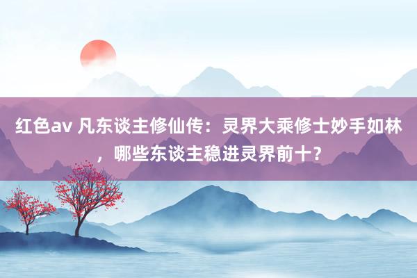 红色av 凡东谈主修仙传:灵界大乘修士妙手如林,哪些东谈主稳进灵界前十?