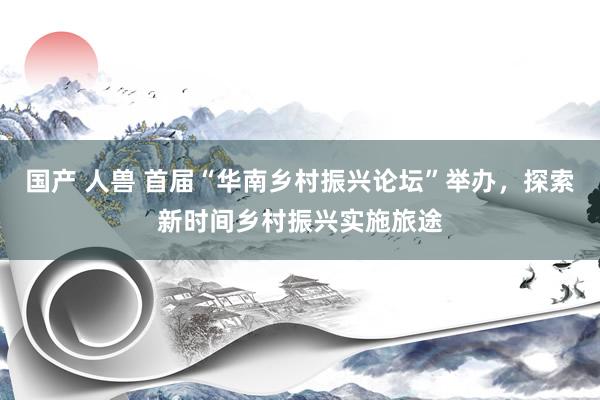 国产 人兽 首届“华南乡村振兴论坛”举办,探索新时间乡村振兴实施旅途