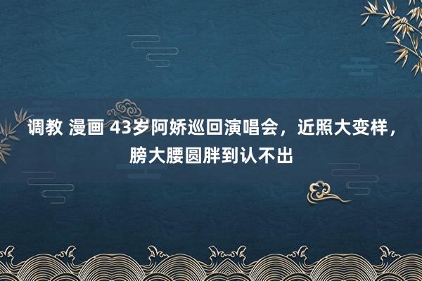 调教 漫画 43岁阿娇巡回演唱会,近照大变样,膀大腰圆胖到认不出