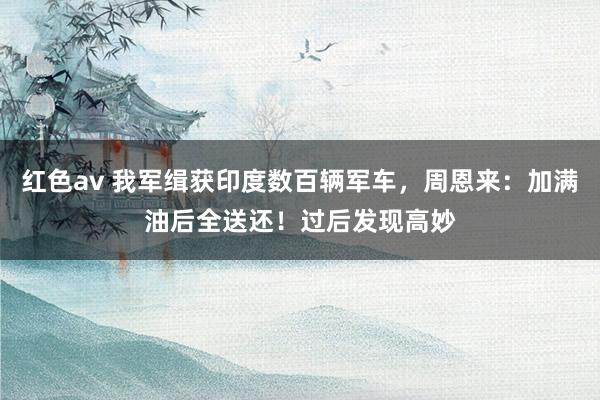红色av 我军缉获印度数百辆军车,周恩来:加满油后全送还!过后发现高妙