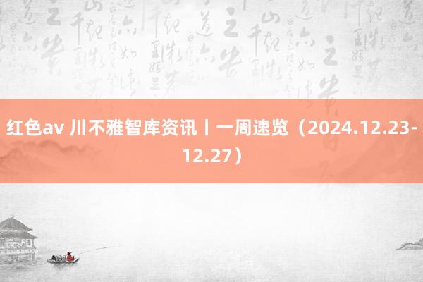 红色av 川不雅智库资讯丨一周速览(2024.12.23-12.27)