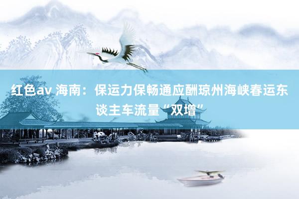 红色av 海南:保运力保畅通应酬琼州海峡春运东谈主车流量“双增”