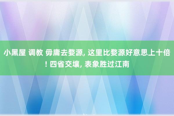 小黑屋 调教 毋庸去婺源, 这里比婺源好意思上十倍! 四省交壤, 表象胜过江南