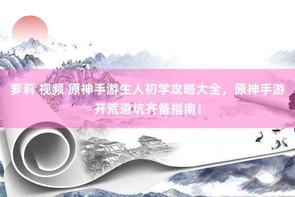 萝莉 视频 原神手游生人初学攻略大全,原神手游开荒避坑齐备指南!