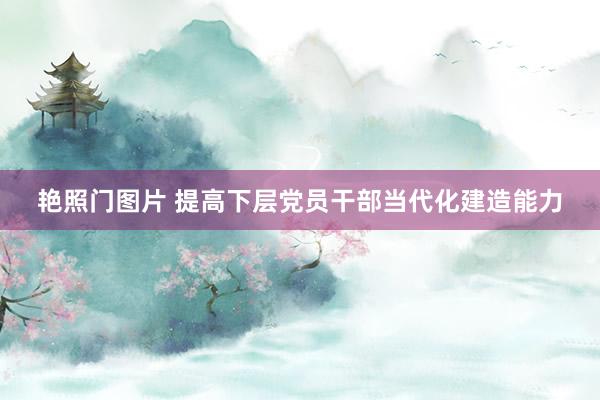 艳照门图片 提高下层党员干部当代化建造能力