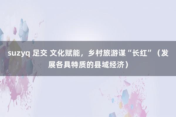 suzyq 足交 文化赋能,乡村旅游谋“长红”(发展各具特质的县域经济)