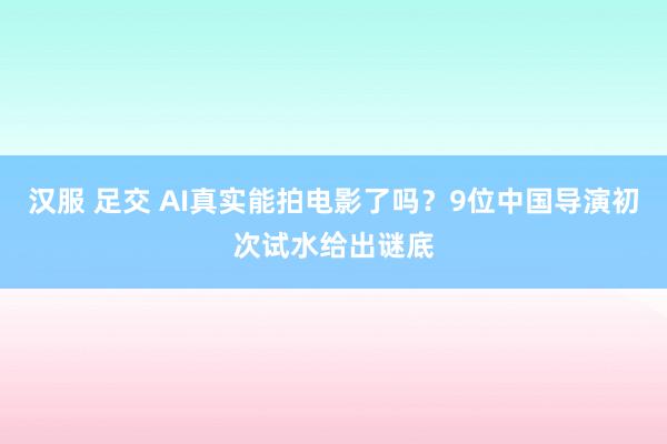 汉服 足交 AI真实能拍电影了吗?9位中国导演初次试水给出谜底