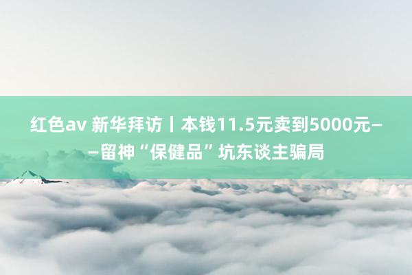 红色av 新华拜访丨本钱11.5元卖到5000元——留神“保健品”坑东谈主骗局