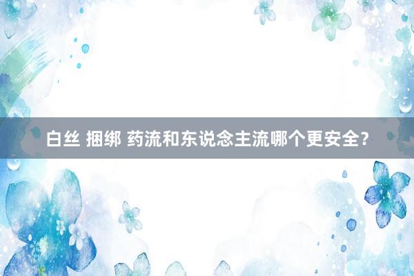 白丝 捆绑 药流和东说念主流哪个更安全?