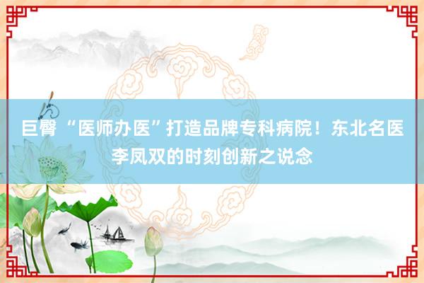 巨臀 “医师办医”打造品牌专科病院!东北名医李凤双的时刻创新之说念