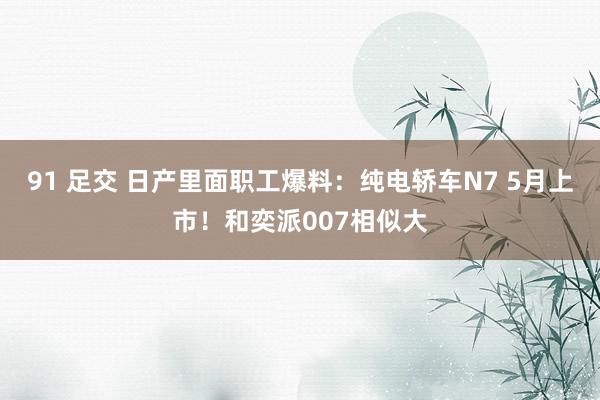 91 足交 日产里面职工爆料:纯电轿车N7 5月上市!和奕派007相似大