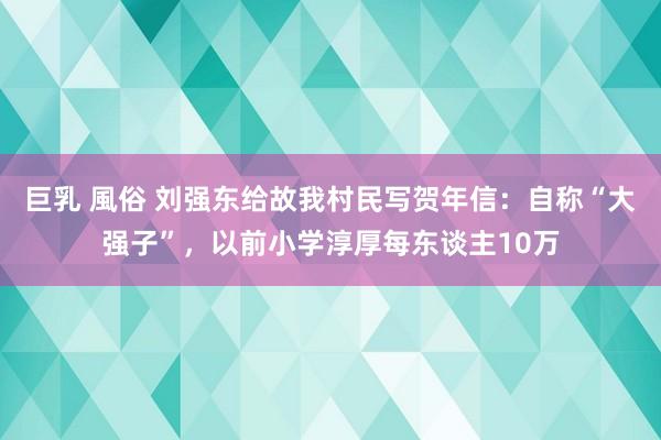 巨乳 風俗 刘强东给故我村民写贺年信:自称“大强子”,以前小学淳厚每东谈主10万