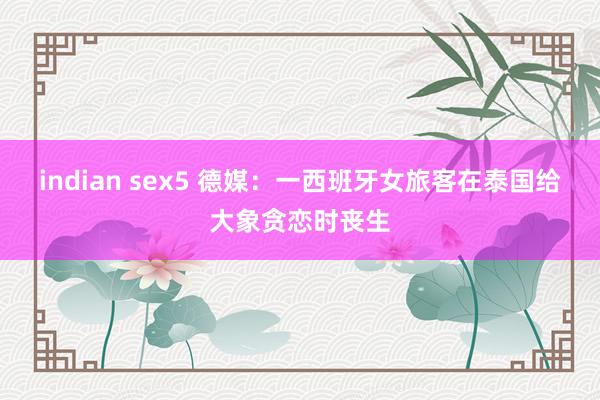 indian sex5 德媒:一西班牙女旅客在泰国给大象贪恋时丧生