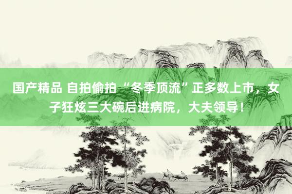 国产精品 自拍偷拍 “冬季顶流”正多数上市,女子狂炫三大碗后进病院,大夫领导!