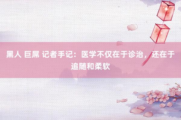 黑人 巨屌 记者手记:医学不仅在于诊治,还在于追随和柔软